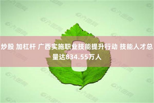 炒股 加杠杆 广西实施职业技能提升行动 技能人才总量达834.55万人