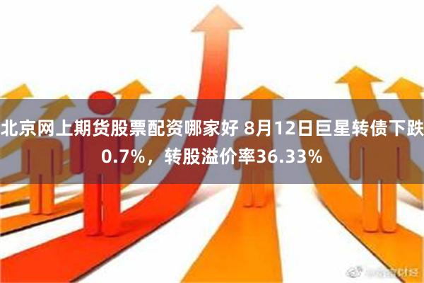 北京网上期货股票配资哪家好 8月12日巨星转债下跌0.7%，转股溢价率36.33%