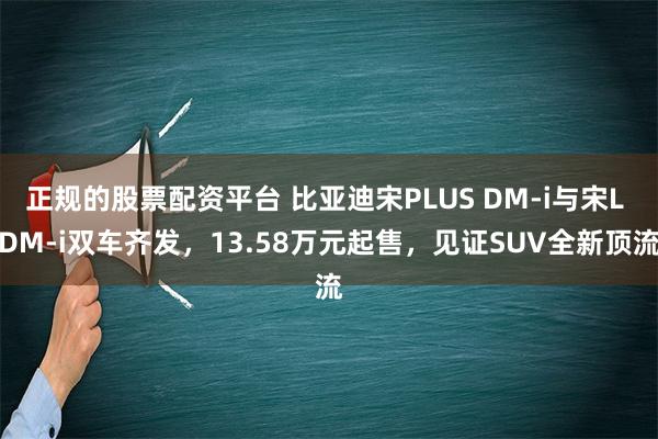 正规的股票配资平台 比亚迪宋PLUS DM-i与宋L DM-i双车齐发，13.58万元起售，见证SUV全新顶流