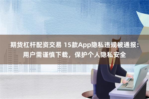 期货杠杆配资交易 15款App隐私违规被通报：用户需谨慎下载，保护个人隐私安全