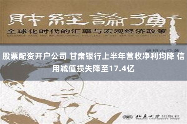 股票配资开户公司 甘肃银行上半年营收净利均降 信用减值损失降至17.4亿