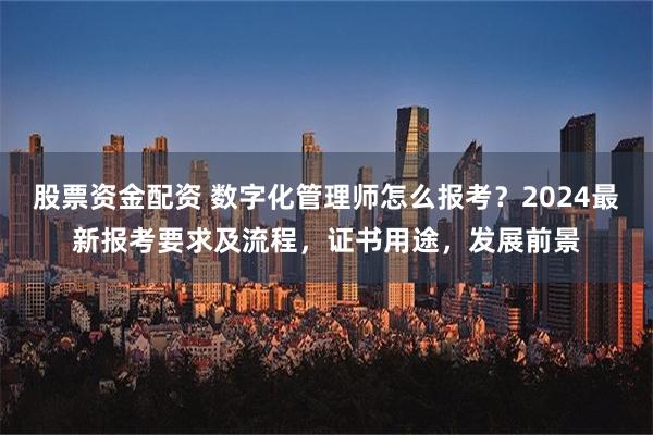 股票资金配资 数字化管理师怎么报考？2024最新报考要求及流程，证书用途，发展前景