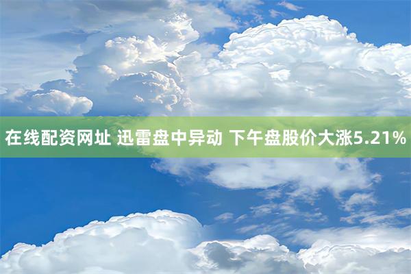 在线配资网址 迅雷盘中异动 下午盘股价大涨5.21%