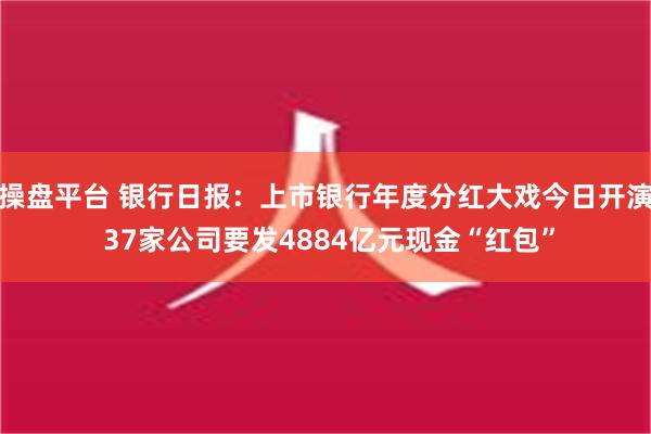 操盘平台 银行日报：上市银行年度分红大戏今日开演 37家公司要发4884亿元现金“红包”