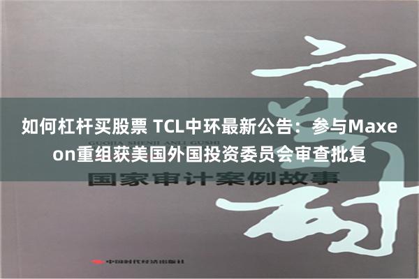 如何杠杆买股票 TCL中环最新公告：参与Maxeon重组获美国外国投资委员会审查批复