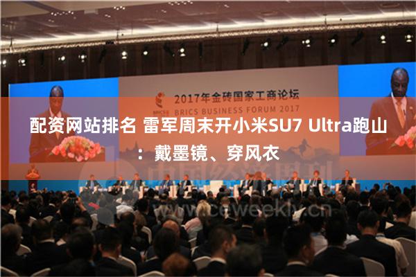 配资网站排名 雷军周末开小米SU7 Ultra跑山：戴墨镜、穿风衣