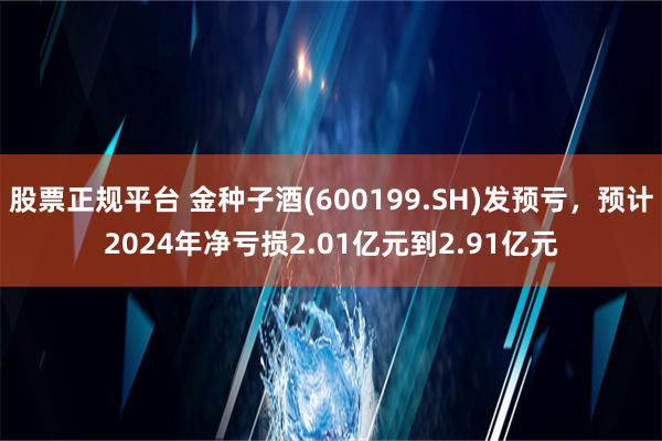 股票正规平台 金种子酒(600199.SH)发预亏，预计2024年净亏损2.01亿元到2.91亿元